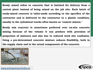 www.entrepreneurindia.co
Ready mixed refers to concrete that is batched for delivery from a
central plant instead of being mixed on the job site. Each batch of
ready-mixed concrete is tailor-made according to the specifics of the
contractor and is delivered to the contractor in a plastic condition,
usually in the cylindrical trucks often known as "cement mixers."
Ready mix concrete is sometimes preferred over on-site concrete
mixing because of the volume it can produce with precision of
proportion of mixtures and also due to reduced work site confusion.
Using a pre-determined concrete mixture reduces flexibility, both in
the supply chain and in the actual components of the concrete.
 