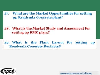 27. What are the Market Opportunities for setting
up Readymix Concrete plant?
28. What is the Market Study and Assessment for
setting up RMC plant?
29. What is the Plant Layout for setting up
Readymix Concrete Business?
www.entrepreneurindia.co
 