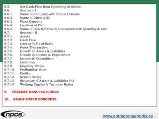 www.entrepreneurindia.co
8.5. Net Cash Flow from Operating Activities
8.6. Section – I
8.6.1. Name of Company with Contact Details
8.6.2. Name of Director(S)
8.6.3. Plant Capacity
8.6.4. Location of Plant
8.6.5. Name of Raw Material(S) Consumed with Quantity & Cost
8.7. Section – II
8.7.1. Assets
8.7.2. Cash Flow
8.7.3. Cost as % Ge of Sales
8.7.4. Forex Transaction
8.7.5. Growth in Assets & Liabilities
8.7.6. Growth in Income & Expenditure
8.7.7. Income & Expenditure
8.7.8. Liabilities
8.7.9. Liquidity Ratios
8.7.10. Profitability Ratio
8.7.11. Profits
8.7.12. Return Ratios
8.7.13. Structure of Assets & Liabilities (%)
8.7.14. Working Capital & Turnover Ratios
9. PRESENT MANUFACTURERS
10. READY-MIXED CONCRETE
 