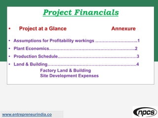 Project Financials
• Project at a Glance Annexure
• Assumptions for Profitability workings ………………………..1
• Plant Economics…………………………………………………..2
• Production Schedule………………………………………………3
• Land & Building……………………………………………….……4
Factory Land & Building
Site Development Expenses
www.entrepreneurindia.co
 