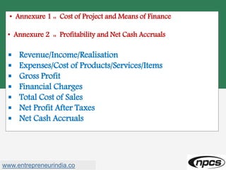 • Annexure 1 :: Cost of Project and Means of Finance
• Annexure 2 :: Profitability and Net Cash Accruals
 Revenue/Income/Realisation
 Expenses/Cost of Products/Services/Items
 Gross Profit
 Financial Charges
 Total Cost of Sales
 Net Profit After Taxes
 Net Cash Accruals
www.entrepreneurindia.co
 