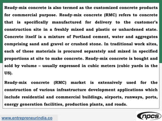 www.entrepreneurindia.co
Ready-mix concrete is also termed as the customized concrete products
for commercial purpose. Ready-mix concrete (RMC) refers to concrete
that is specifically manufactured for delivery to the customer’s
construction site in a freshly mixed and plastic or unhardened state.
Concrete itself is a mixture of Portland cement, water and aggregates
comprising sand and gravel or crushed stone. In traditional work sites,
each of these materials is procured separately and mixed in specified
proportions at site to make concrete. Ready-mix concrete is bought and
sold by volume – usually expressed in cubic meters (cubic yards in the
US).
Ready-mix concrete (RMC) market is extensively used for the
construction of various infrastructure development applications which
include residential and commercial buildings, airports, runways, ports,
energy generation facilities, production plants, and roads.
 