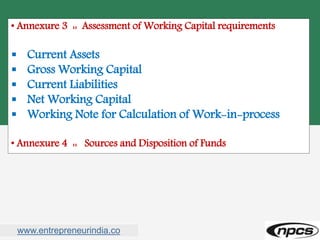 www.entrepreneurindia.co
• Annexure 3 :: Assessment of Working Capital requirements
 Current Assets
 Gross Working Capital
 Current Liabilities
 Net Working Capital
 Working Note for Calculation of Work-in-process
• Annexure 4 :: Sources and Disposition of Funds
 