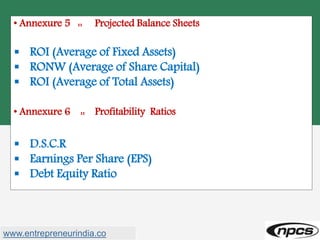 • Annexure 5 :: Projected Balance Sheets
 ROI (Average of Fixed Assets)
 RONW (Average of Share Capital)
 ROI (Average of Total Assets)
• Annexure 6 :: Profitability Ratios
 D.S.C.R
 Earnings Per Share (EPS)
 Debt Equity Ratio
www.entrepreneurindia.co
 