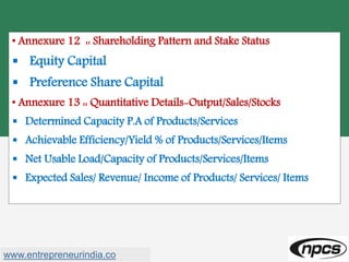 • Annexure 12 :: Shareholding Pattern and Stake Status
 Equity Capital
 Preference Share Capital
• Annexure 13 :: Quantitative Details-Output/Sales/Stocks
 Determined Capacity P.A of Products/Services
 Achievable Efficiency/Yield % of Products/Services/Items
 Net Usable Load/Capacity of Products/Services/Items
 Expected Sales/ Revenue/ Income of Products/ Services/ Items
www.entrepreneurindia.co
 