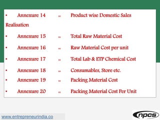• Annexure 14 :: Product wise Domestic Sales
Realisation
• Annexure 15 :: Total Raw Material Cost
• Annexure 16 :: Raw Material Cost per unit
• Annexure 17 :: Total Lab & ETP Chemical Cost
• Annexure 18 :: Consumables, Store etc.
• Annexure 19 :: Packing Material Cost
• Annexure 20 :: Packing Material Cost Per Unit
www.entrepreneurindia.co
 
