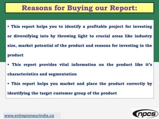 Reasons for Buying our Report:
• This report helps you to identify a profitable project for investing
or diversifying into by throwing light to crucial areas like industry
size, market potential of the product and reasons for investing in the
product
• This report provides vital information on the product like it’s
characteristics and segmentation
• This report helps you market and place the product correctly by
identifying the target customer group of the product
www.entrepreneurindia.co
 