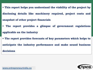 • This report helps you understand the viability of the project by
disclosing details like machinery required, project costs and
snapshot of other project financials
• The report provides a glimpse of government regulations
applicable on the industry
• The report provides forecasts of key parameters which helps to
anticipate the industry performance and make sound business
decisions
www.entrepreneurindia.co
 