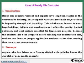 www.entrepreneurindia.co
Uses of Ready Mix Concrete
1. Construction
Ready mix concrete Cement and asphalt have long been staples in the
construction industry, but ready-mix varieties have made major strides
in improving strength and durability. This solution can be used to erect
large buildings, bridges, and warehouses as it offers the quality, limited
pollution, and cost-savings essential for large-scale projects. Because
the concrete has been prepared before reaching the construction site,
workers can focus on proper application methods rather than wasting
time on mixture measurements.
2. Freeways
Anyone who has driven on a freeway riddled with potholes knows the
downfall of poor-quality concrete.
 