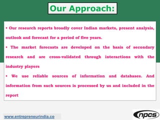 Our Approach:
• Our research reports broadly cover Indian markets, present analysis,
outlook and forecast for a period of five years.
• The market forecasts are developed on the basis of secondary
research and are cross-validated through interactions with the
industry players
• We use reliable sources of information and databases. And
information from such sources is processed by us and included in the
report
www.entrepreneurindia.co
 