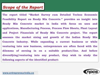 Scope of the Report
The report titled “Market Survey cum Detailed Techno Economic
Feasibility Report on Ready Mix Concrete.” provides an insight into
Ready Mix Concrete market in India with focus on uses and
applications, Manufacturing Process, Process Flow Sheets, Plant Layout
and Project Financials of Ready Mix Concrete project. The report
assesses the market sizing and growth of the Indian Ready Mix
Concrete Industry. While expanding a current business or while
venturing into new business, entrepreneurs are often faced with the
dilemma of zeroing in on a suitable product/line. And before
diversifying/venturing into any product, they wish to study the
following aspects of the identified product:
www.entrepreneurindia.co
 