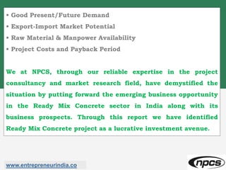 • Good Present/Future Demand
• Export-Import Market Potential
• Raw Material & Manpower Availability
• Project Costs and Payback Period
We at NPCS, through our reliable expertise in the project
consultancy and market research field, have demystified the
situation by putting forward the emerging business opportunity
in the Ready Mix Concrete sector in India along with its
business prospects. Through this report we have identified
Ready Mix Concrete project as a lucrative investment avenue.
www.entrepreneurindia.co
 
