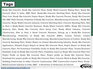 Tags
www.entrepreneurindia.co
Ready Mix Concrete, Ready Mix Concrete Plant, Ready Mixed Concrete Mixing Plant, Ready Mix
Concrete Plant in India, RMC Plant, Ready-Mix Concrete Batching Plant, Ready Mix Concrete
Plant Cost, Ready Mix Concrete Project Report, Ready Mix Concrete Process, Ready Mix Concrete
Pdf, RMC Plant Process, Properties of Ready Mix Concrete, Manufacturing of Concrete / Ready-Mix
Concrete, Ready Mixed Concrete Industry, Concrete Batching Plant, Concrete Batching Plant, How
to Start a Ready-Mixed Concrete Business, Ready Mixed Concrete (RMC), Ready Mix Concrete
Business Plan, Ready Mix Concrete Plant Setup Cost, Ready Mixed Industry, Concrete
Construction, How to Start a Small Concrete Business, Setting up a Ready-Mix Concrete
Manufacturing, Production of Ready Mix Concrete (RMC), Cement Factory, Cement
Manufacturing, Ready-Mix Concrete Manufacturing, Manufacturing Process of Cement, Ready Mix
Concrete Batching Plant, Project Report on Cement Manufacturing Industry, Ready Mix Concrete
Applications, Detailed Project Report on Ready Mix Concrete Plant, Project Report on Ready Mix
Concrete Plant, Pre-Investment Feasibility Study on Ready Mix Concrete Plant, Techno-Economic
feasibility study on Ready Mix Concrete Plant, Feasibility report on Ready Mix Concrete Plant Free
Project Profile on Ready Mix Concrete Plant, Project profile on Ready Mix Concrete Plant,
Download free project profile on Ready Mix Concrete Plant, Concrete Block & Ready Mix Concrete,
Building Construction in India, Concrete Construction, RMC Construction Cement Plant, Ready-
Mixed Concrete Industry in India, RMC - A Revolution in Production of Concrete
 