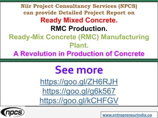 Niir Project Consultancy Services (NPCS)
can provide Detailed Project Report on
Ready Mixed Concrete.
RMC Production.
Ready-Mix Concrete (RMC) Manufacturing
Plant.
A Revolution in Production of Concrete
See more
https://goo.gl/ZH6RJH
https://goo.gl/g6k567
https://goo.gl/kCHFGV
www.entrepreneurindia.co
 
