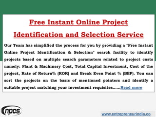 www.entrepreneurindia.co
Free Instant Online Project
Identification and Selection Service
Our Team has simplified the process for you by providing a "Free Instant
Online Project Identification & Selection" search facility to identify
projects based on multiple search parameters related to project costs
namely: Plant & Machinery Cost, Total Capital Investment, Cost of the
project, Rate of Return% (ROR) and Break Even Point % (BEP). You can
sort the projects on the basis of mentioned pointers and identify a
suitable project matching your investment requisites……Read more
 