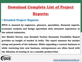 www.entrepreneurindia.co
Download Complete List of Project
Reports:
 Detailed Project Reports
NPCS is manned by engineers, planners, specialists, financial experts,
economic analysts and design specialists with extensive experience in
the related industries.
Our Market Survey cum Detailed Techno Economic Feasibility Report
provides an insight of market in India. The report assesses the market
sizing and growth of the Industry. While expanding a current business or
while venturing into new business, entrepreneurs are often faced with
the dilemma of zeroing in on a suitable product/line.
 