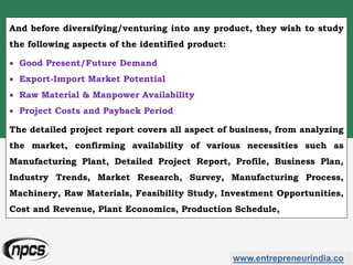 And before diversifying/venturing into any product, they wish to study
the following aspects of the identified product:
 Good Present/Future Demand
 Export-Import Market Potential
 Raw Material & Manpower Availability
 Project Costs and Payback Period
The detailed project report covers all aspect of business, from analyzing
the market, confirming availability of various necessities such as
Manufacturing Plant, Detailed Project Report, Profile, Business Plan,
Industry Trends, Market Research, Survey, Manufacturing Process,
Machinery, Raw Materials, Feasibility Study, Investment Opportunities,
Cost and Revenue, Plant Economics, Production Schedule,
www.entrepreneurindia.co
 