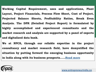 www.entrepreneurindia.co
Working Capital Requirement, uses and applications, Plant
Layout, Project Financials, Process Flow Sheet, Cost of Project,
Projected Balance Sheets, Profitability Ratios, Break Even
Analysis. The DPR (Detailed Project Report) is formulated by
highly accomplished and experienced consultants and the
market research and analysis are supported by a panel of experts
and digitalized data bank.
We at NPCS, through our reliable expertise in the project
consultancy and market research field, have demystified the
situation by putting forward the emerging business opportunity
in India along with its business prospects……Read more
 