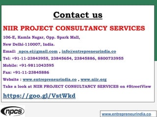 Contact us
NIIR PROJECT CONSULTANCY SERVICES
106-E, Kamla Nagar, Opp. Spark Mall,
New Delhi-110007, India.
Email: npcs.ei@gmail.com , info@entrepreneurindia.co
Tel: +91-11-23843955, 23845654, 23845886, 8800733955
Mobile: +91-9811043595
Fax: +91-11-23845886
Website : www.entrepreneurindia.co , www.niir.org
Take a look at NIIR PROJECT CONSULTANCY SERVICES on #StreetView
https://goo.gl/VstWkd
www.entrepreneurindia.co
 
