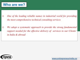 o One of the leading reliable names in industrial world for providing
the most comprehensive technical consulting services
o We adopt a systematic approach to provide the strong fundamental
support needed for the effective delivery of services to our Clients’
in India & abroad
www.entrepreneurindia.co
Who are we?
 
