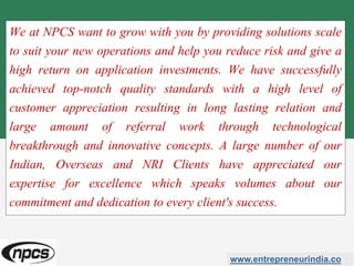 We at NPCS want to grow with you by providing solutions scale
to suit your new operations and help you reduce risk and give a
high return on application investments. We have successfully
achieved top-notch quality standards with a high level of
customer appreciation resulting in long lasting relation and
large amount of referral work through technological
breakthrough and innovative concepts. A large number of our
Indian, Overseas and NRI Clients have appreciated our
expertise for excellence which speaks volumes about our
commitment and dedication to every client's success.
www.entrepreneurindia.co
 