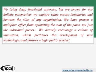 We bring deep, functional expertise, but are known for our
holistic perspective: we capture value across boundaries and
between the silos of any organization. We have proven a
multiplier effect from optimizing the sum of the parts, not just
the individual pieces. We actively encourage a culture of
innovation, which facilitates the development of new
technologies and ensures a high quality product.
www.entrepreneurindia.co
 