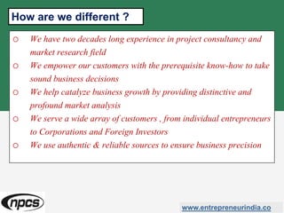 o We have two decades long experience in project consultancy and
market research field
o We empower our customers with the prerequisite know-how to take
sound business decisions
o We help catalyze business growth by providing distinctive and
profound market analysis
o We serve a wide array of customers , from individual entrepreneurs
to Corporations and Foreign Investors
o We use authentic & reliable sources to ensure business precision
www.entrepreneurindia.co
How are we different ?
 