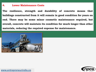www.entrepreneurindia.co
4. Lower Maintenance Costs
The resilience, strength and durability of concrete means that
buildings constructed from it will remain in good condition for years on
end. There may be some minor cosmetic maintenance required, but
overall, concrete will maintain its condition for much longer than other
materials, reducing the required expense for maintenance.
 