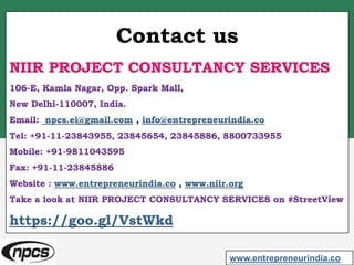 Contact us
NIIR PROJECT CONSULTANCY SERVICES
106-E, Kamla Nagar, Opp. Spark Mall,
New Delhi-110007, India.
Email: npcs.ei@gmail.com , info@entrepreneurindia.co
Tel: +91-11-23843955, 23845654, 23845886, 8800733955
Mobile: +91-9811043595
Fax: +91-11-23845886
Website : www.entrepreneurindia.co , www.niir.org
Take a look at NIIR PROJECT CONSULTANCY SERVICES on #StreetView
https://goo.gl/VstWkd
www.entrepreneurindia.co
 