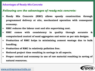 www.entrepreneurindia.co
Advantages of Ready-Mix Concrete
Following are the advantages of ready-mix concrete:
 Ready Mix Concrete (RMC) allows speedy construction through
programmed delivery at site, mechanized operation with consequent
economy.
 RMC reduces the labour cost and site supervising cost.
 RMC comes with consistency in quality through accurate &
computerized control of sand aggregates and water as per mix designs.
 Production of RMC helps in minimizing cement wastage due to bulk
handling.
 Production of RMC is relatively pollution free.
 Reduced project time resulting in savings in all aspects.
 Proper control and economy in use of raw material resulting in saving of
natural resources.
 