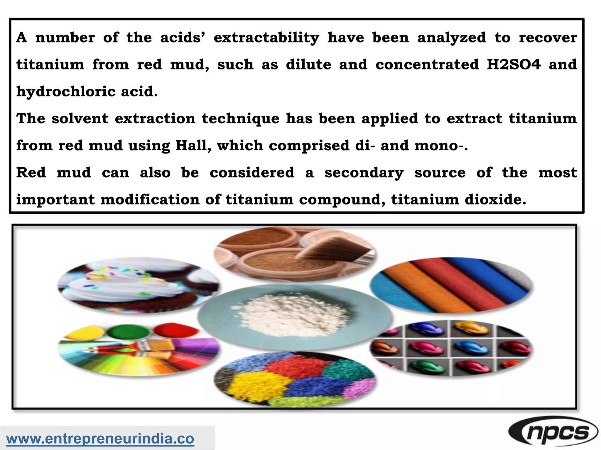 www.entrepreneurindia.co
A number of the acids’ extractability have been analyzed to recover
titanium from red mud, such as dilute and concentrated H2SO4 and
hydrochloric acid.
The solvent extraction technique has been applied to extract titanium
from red mud using Hall, which comprised di- and mono-.
Red mud can also be considered a secondary source of the most
important modification of titanium compound, titanium dioxide.
 