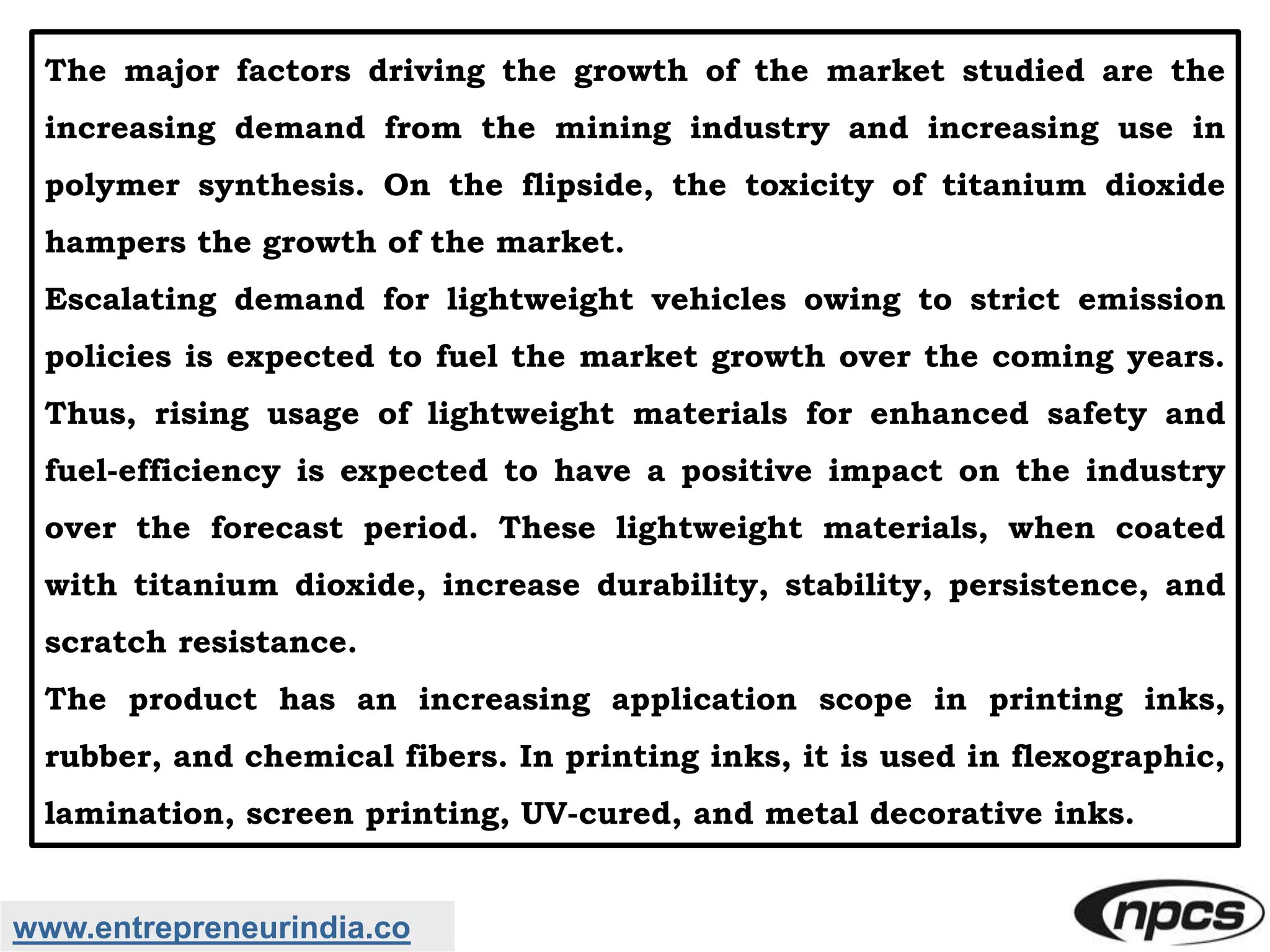 www.entrepreneurindia.co
The major factors driving the growth of the market studied are the
increasing demand from the mining industry and increasing use in
polymer synthesis. On the flipside, the toxicity of titanium dioxide
hampers the growth of the market.
Escalating demand for lightweight vehicles owing to strict emission
policies is expected to fuel the market growth over the coming years.
Thus, rising usage of lightweight materials for enhanced safety and
fuel-efficiency is expected to have a positive impact on the industry
over the forecast period. These lightweight materials, when coated
with titanium dioxide, increase durability, stability, persistence, and
scratch resistance.
The product has an increasing application scope in printing inks,
rubber, and chemical fibers. In printing inks, it is used in flexographic,
lamination, screen printing, UV-cured, and metal decorative inks.
 