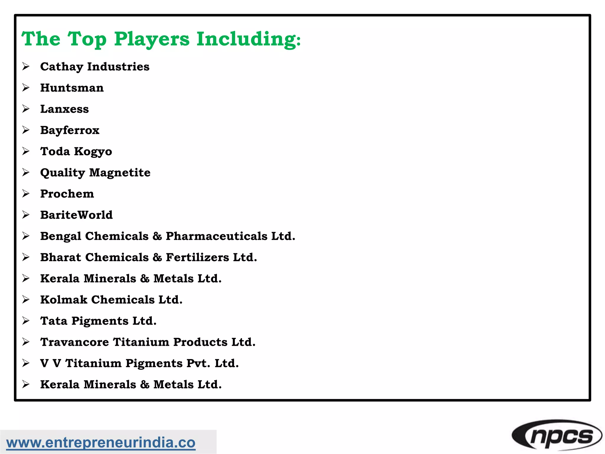 The Top Players Including:
 Cathay Industries
 Huntsman
 Lanxess
 Bayferrox
 Toda Kogyo
 Quality Magnetite
 Prochem
 BariteWorld
 Bengal Chemicals & Pharmaceuticals Ltd.
 Bharat Chemicals & Fertilizers Ltd.
 Kerala Minerals & Metals Ltd.
 Kolmak Chemicals Ltd.
 Tata Pigments Ltd.
 Travancore Titanium Products Ltd.
 V V Titanium Pigments Pvt. Ltd.
 Kerala Minerals & Metals Ltd.
www.entrepreneurindia.co
 