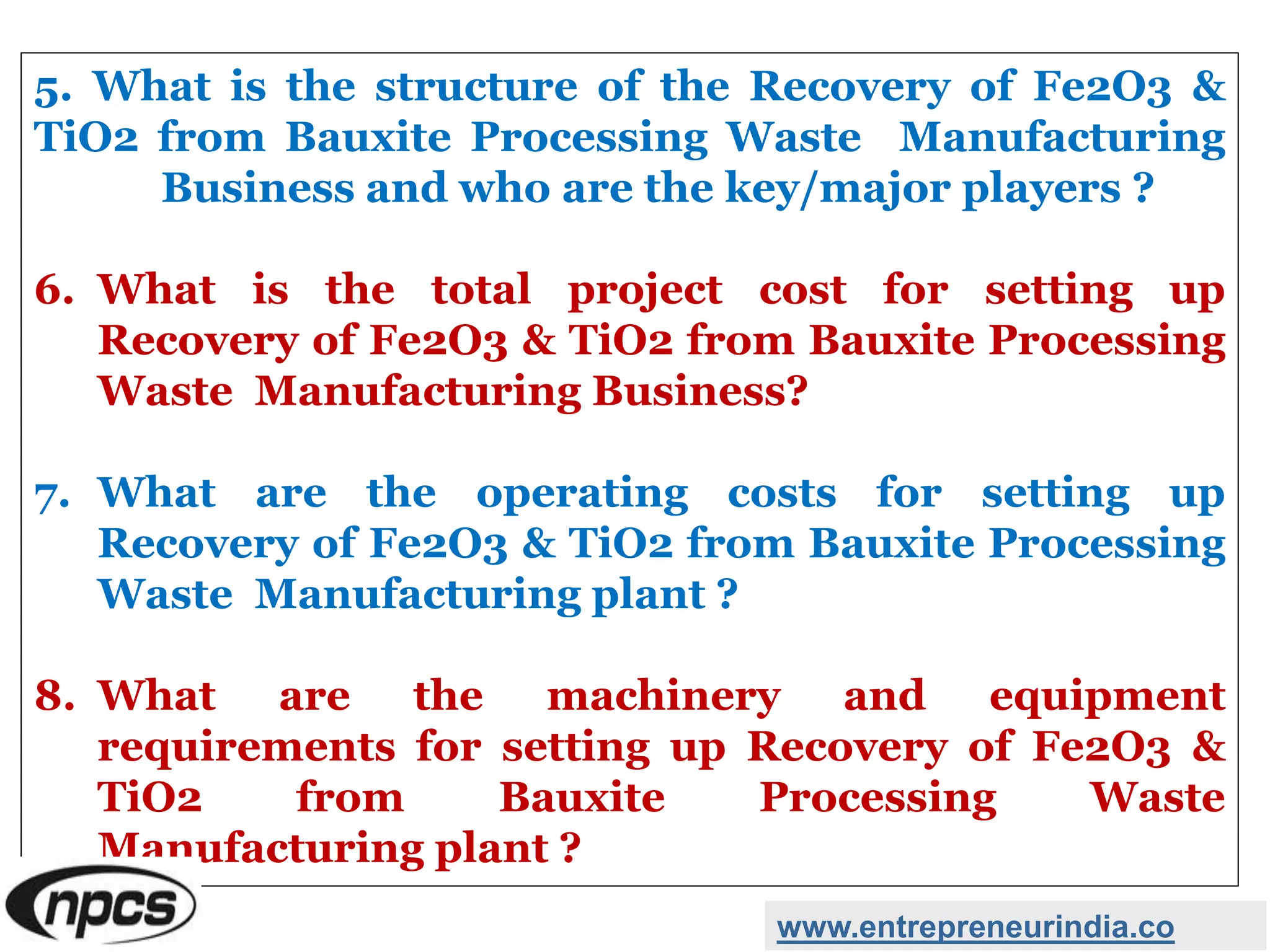 5. What is the structure of the Recovery of Fe2O3 &
TiO2 from Bauxite Processing Waste Manufacturing
Business and who are the key/major players ?
6. What is the total project cost for setting up
Recovery of Fe2O3 & TiO2 from Bauxite Processing
Waste Manufacturing Business?
7. What are the operating costs for setting up
Recovery of Fe2O3 & TiO2 from Bauxite Processing
Waste Manufacturing plant ?
8. What are the machinery and equipment
requirements for setting up Recovery of Fe2O3 &
TiO2 from Bauxite Processing Waste
Manufacturing plant ?
www.entrepreneurindia.co
 