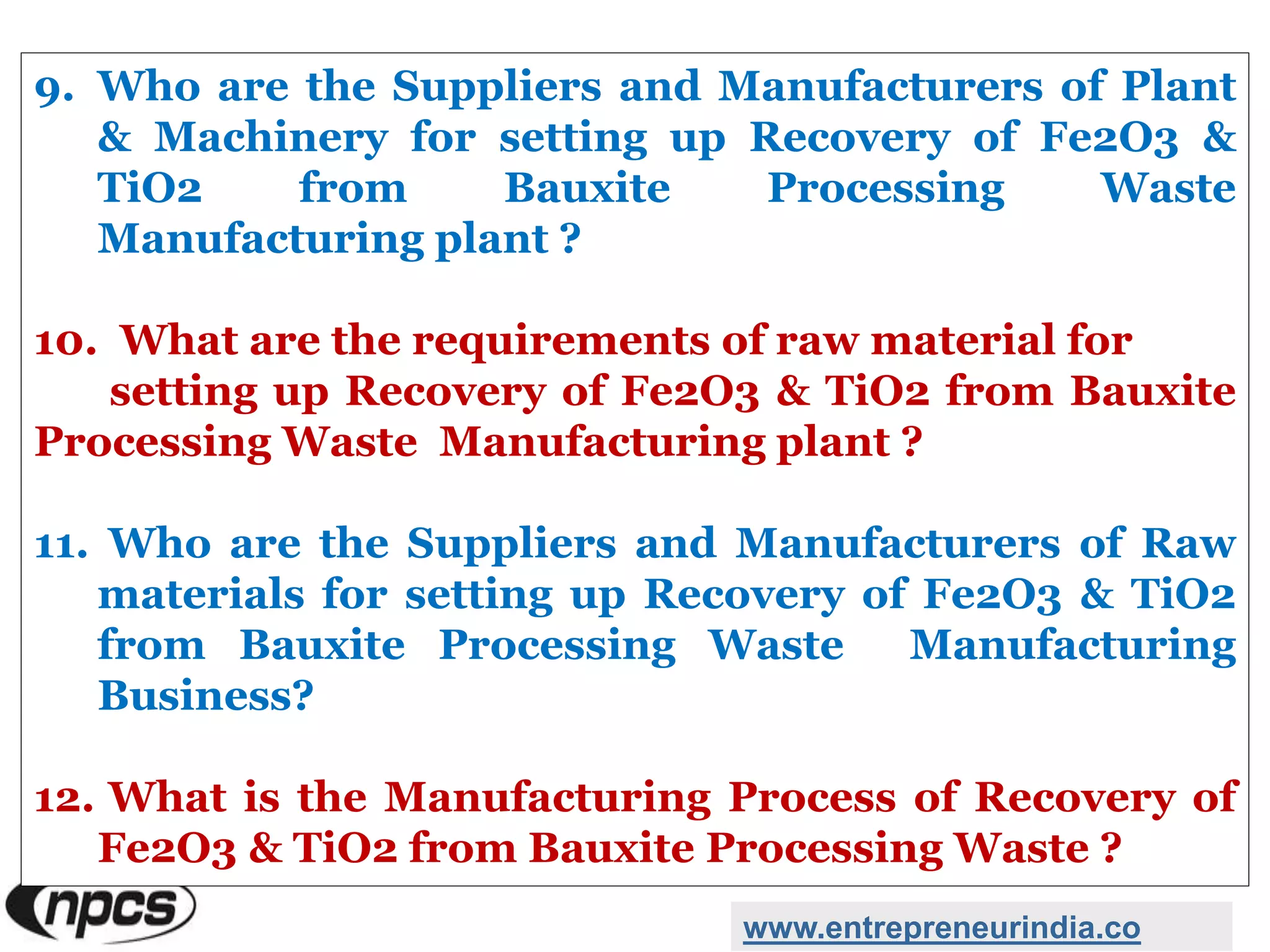 9. Who are the Suppliers and Manufacturers of Plant
& Machinery for setting up Recovery of Fe2O3 &
TiO2 from Bauxite Processing Waste
Manufacturing plant ?
10. What are the requirements of raw material for
setting up Recovery of Fe2O3 & TiO2 from Bauxite
Processing Waste Manufacturing plant ?
11. Who are the Suppliers and Manufacturers of Raw
materials for setting up Recovery of Fe2O3 & TiO2
from Bauxite Processing Waste Manufacturing
Business?
12. What is the Manufacturing Process of Recovery of
Fe2O3 & TiO2 from Bauxite Processing Waste ?
www.entrepreneurindia.co
 