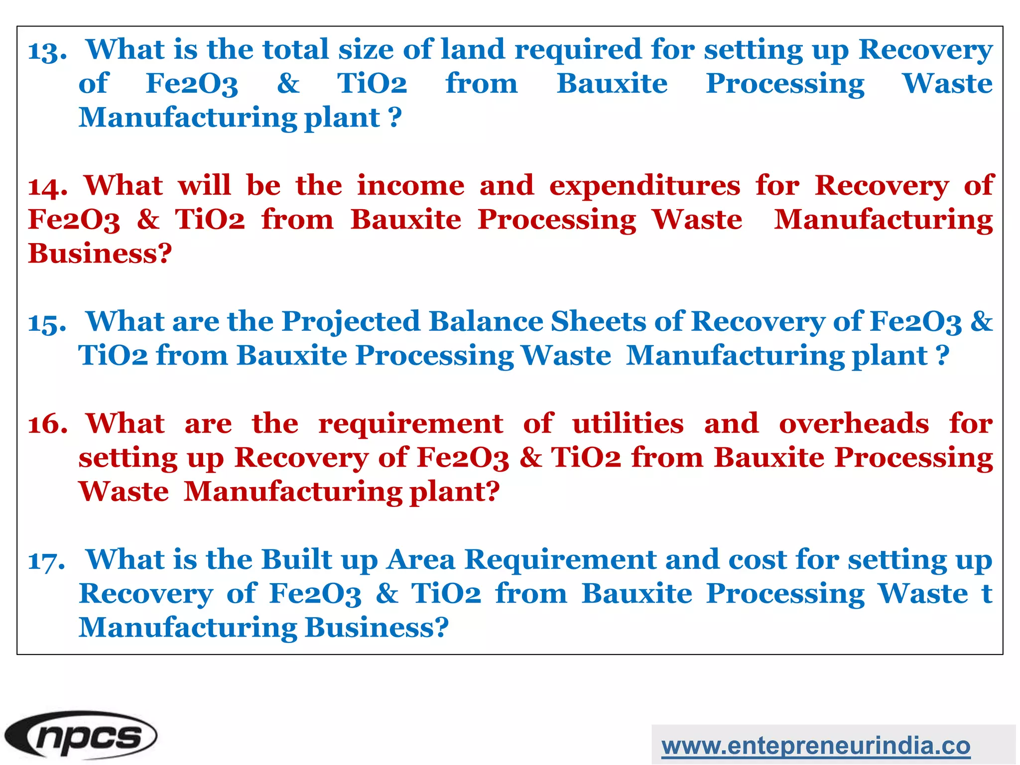 www.entepreneurindia.co
13. What is the total size of land required for setting up Recovery
of Fe2O3 & TiO2 from Bauxite Processing Waste
Manufacturing plant ?
14. What will be the income and expenditures for Recovery of
Fe2O3 & TiO2 from Bauxite Processing Waste Manufacturing
Business?
15. What are the Projected Balance Sheets of Recovery of Fe2O3 &
TiO2 from Bauxite Processing Waste Manufacturing plant ?
16. What are the requirement of utilities and overheads for
setting up Recovery of Fe2O3 & TiO2 from Bauxite Processing
Waste Manufacturing plant?
17. What is the Built up Area Requirement and cost for setting up
Recovery of Fe2O3 & TiO2 from Bauxite Processing Waste t
Manufacturing Business?
 