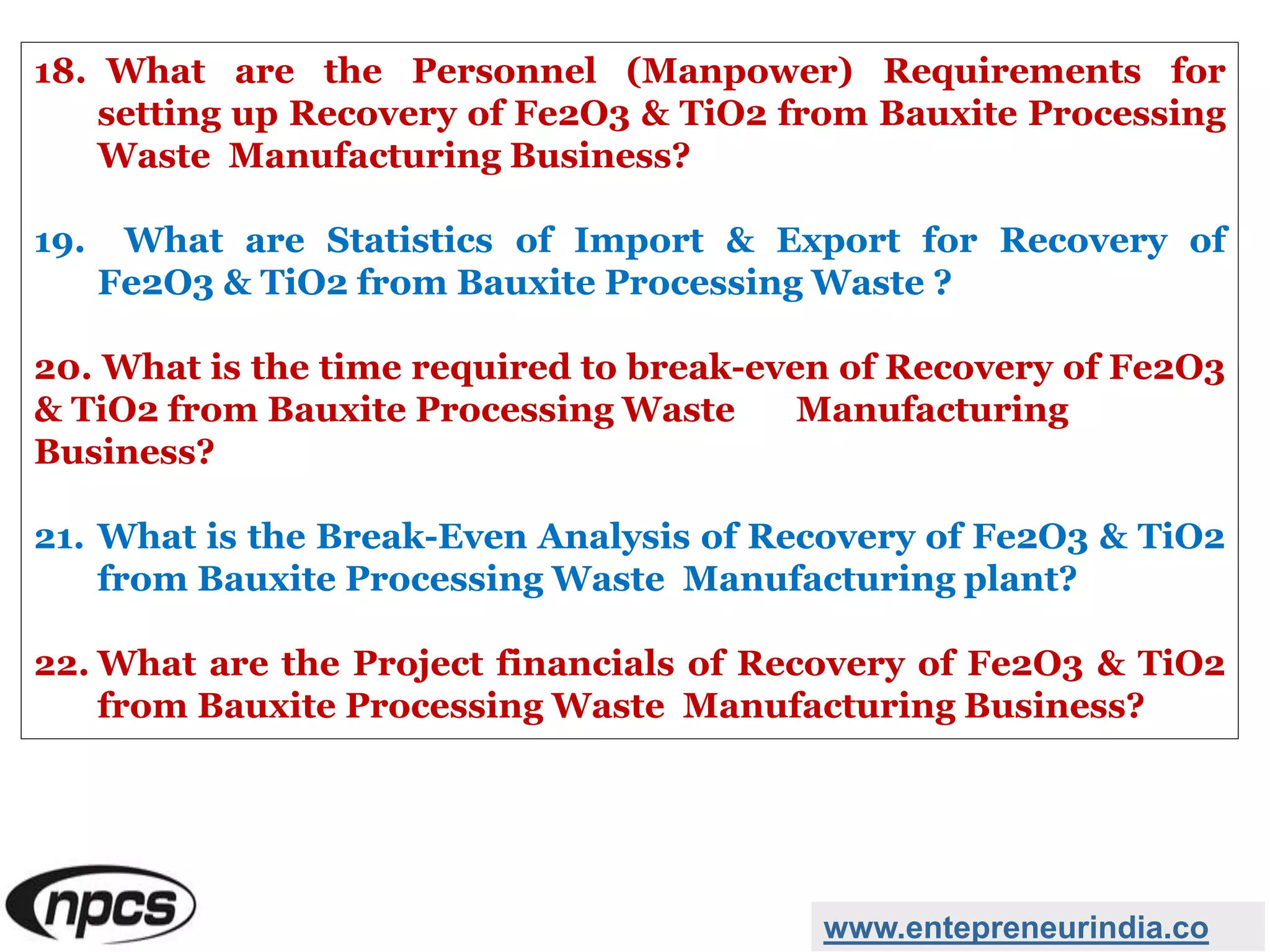 18. What are the Personnel (Manpower) Requirements for
setting up Recovery of Fe2O3 & TiO2 from Bauxite Processing
Waste Manufacturing Business?
19. What are Statistics of Import & Export for Recovery of
Fe2O3 & TiO2 from Bauxite Processing Waste ?
20. What is the time required to break-even of Recovery of Fe2O3
& TiO2 from Bauxite Processing Waste Manufacturing
Business?
21. What is the Break-Even Analysis of Recovery of Fe2O3 & TiO2
from Bauxite Processing Waste Manufacturing plant?
22. What are the Project financials of Recovery of Fe2O3 & TiO2
from Bauxite Processing Waste Manufacturing Business?
www.entepreneurindia.co
 