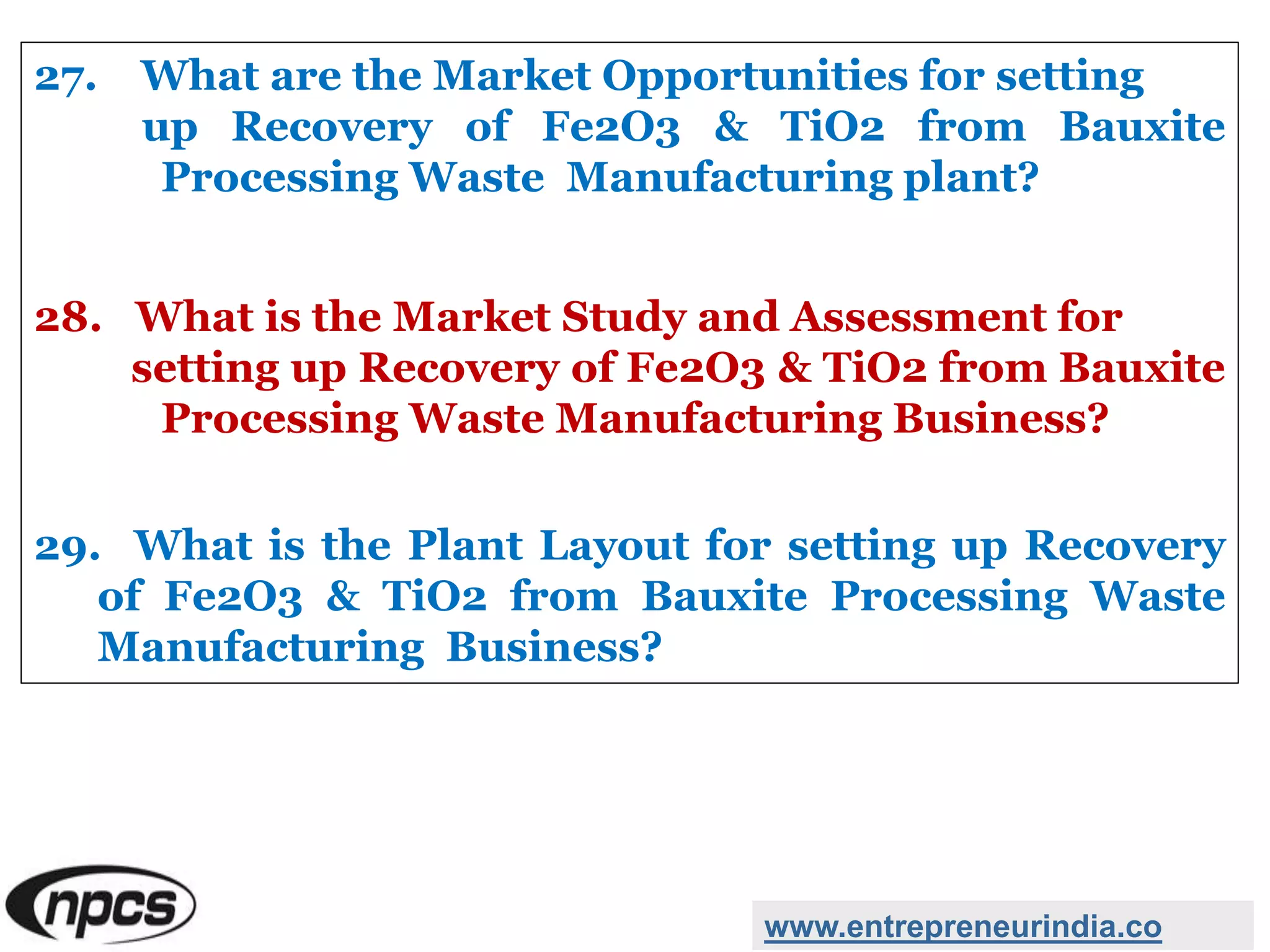 27. What are the Market Opportunities for setting
up Recovery of Fe2O3 & TiO2 from Bauxite
Processing Waste Manufacturing plant?
28. What is the Market Study and Assessment for
setting up Recovery of Fe2O3 & TiO2 from Bauxite
Processing Waste Manufacturing Business?
29. What is the Plant Layout for setting up Recovery
of Fe2O3 & TiO2 from Bauxite Processing Waste
Manufacturing Business?
www.entrepreneurindia.co
 