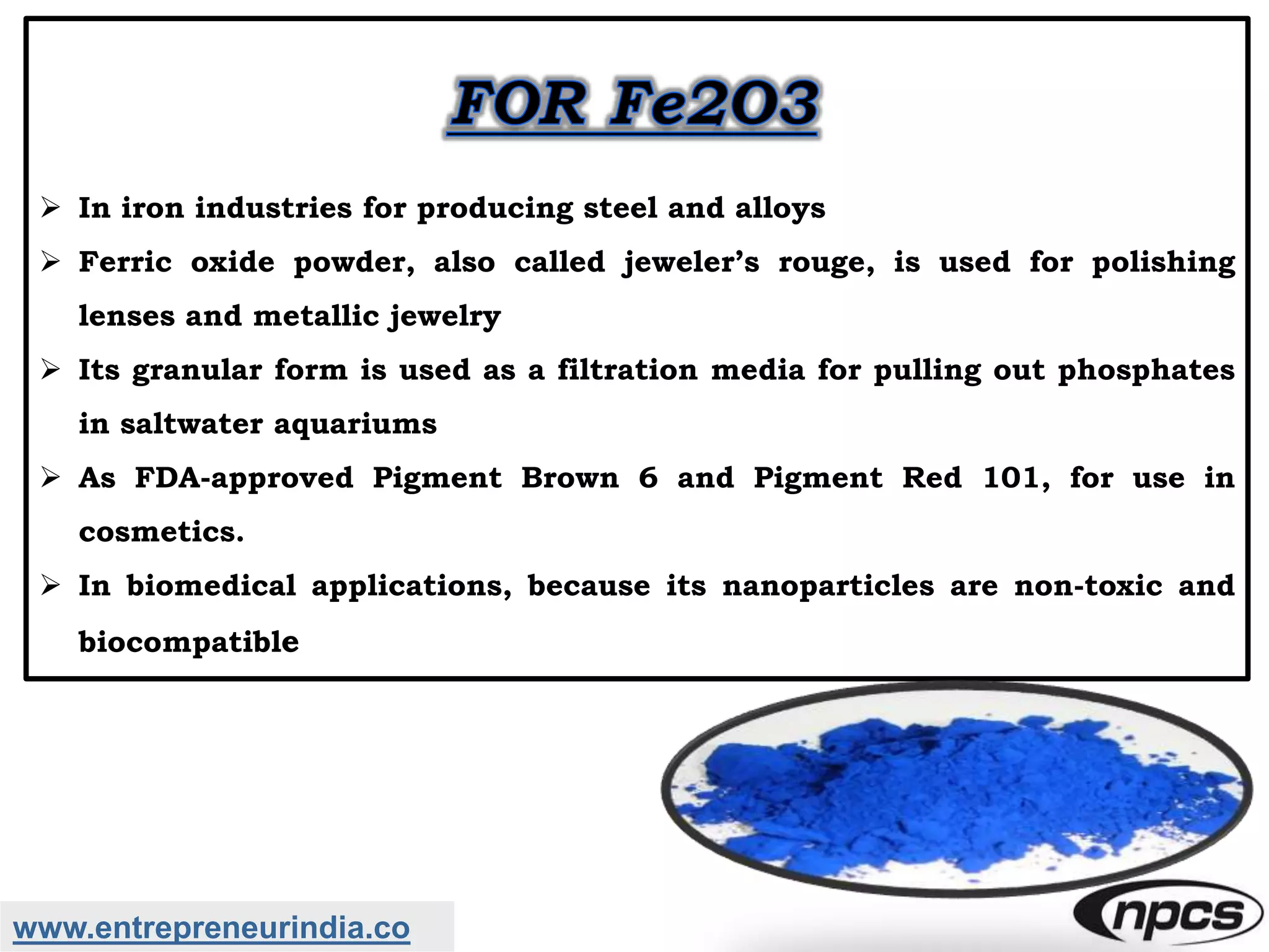 www.entrepreneurindia.co
 In iron industries for producing steel and alloys
 Ferric oxide powder, also called jeweler’s rouge, is used for polishing
lenses and metallic jewelry
 Its granular form is used as a filtration media for pulling out phosphates
in saltwater aquariums
 As FDA-approved Pigment Brown 6 and Pigment Red 101, for use in
cosmetics.
 In biomedical applications, because its nanoparticles are non-toxic and
biocompatible
 