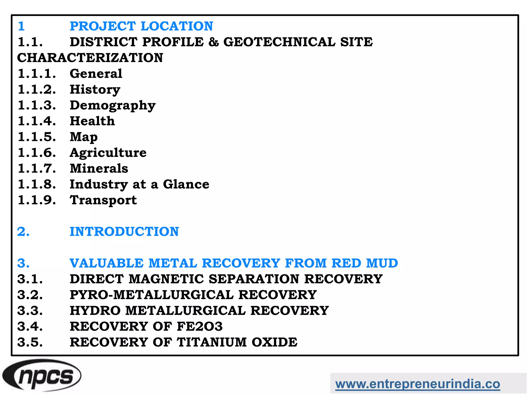 www.entrepreneurindia.co
1 PROJECT LOCATION
1.1. DISTRICT PROFILE & GEOTECHNICAL SITE
CHARACTERIZATION
1.1.1. General
1.1.2. History
1.1.3. Demography
1.1.4. Health
1.1.5. Map
1.1.6. Agriculture
1.1.7. Minerals
1.1.8. Industry at a Glance
1.1.9. Transport
2. INTRODUCTION
3. VALUABLE METAL RECOVERY FROM RED MUD
3.1. DIRECT MAGNETIC SEPARATION RECOVERY
3.2. PYRO-METALLURGICAL RECOVERY
3.3. HYDRO METALLURGICAL RECOVERY
3.4. RECOVERY OF FE2O3
3.5. RECOVERY OF TITANIUM OXIDE
 
