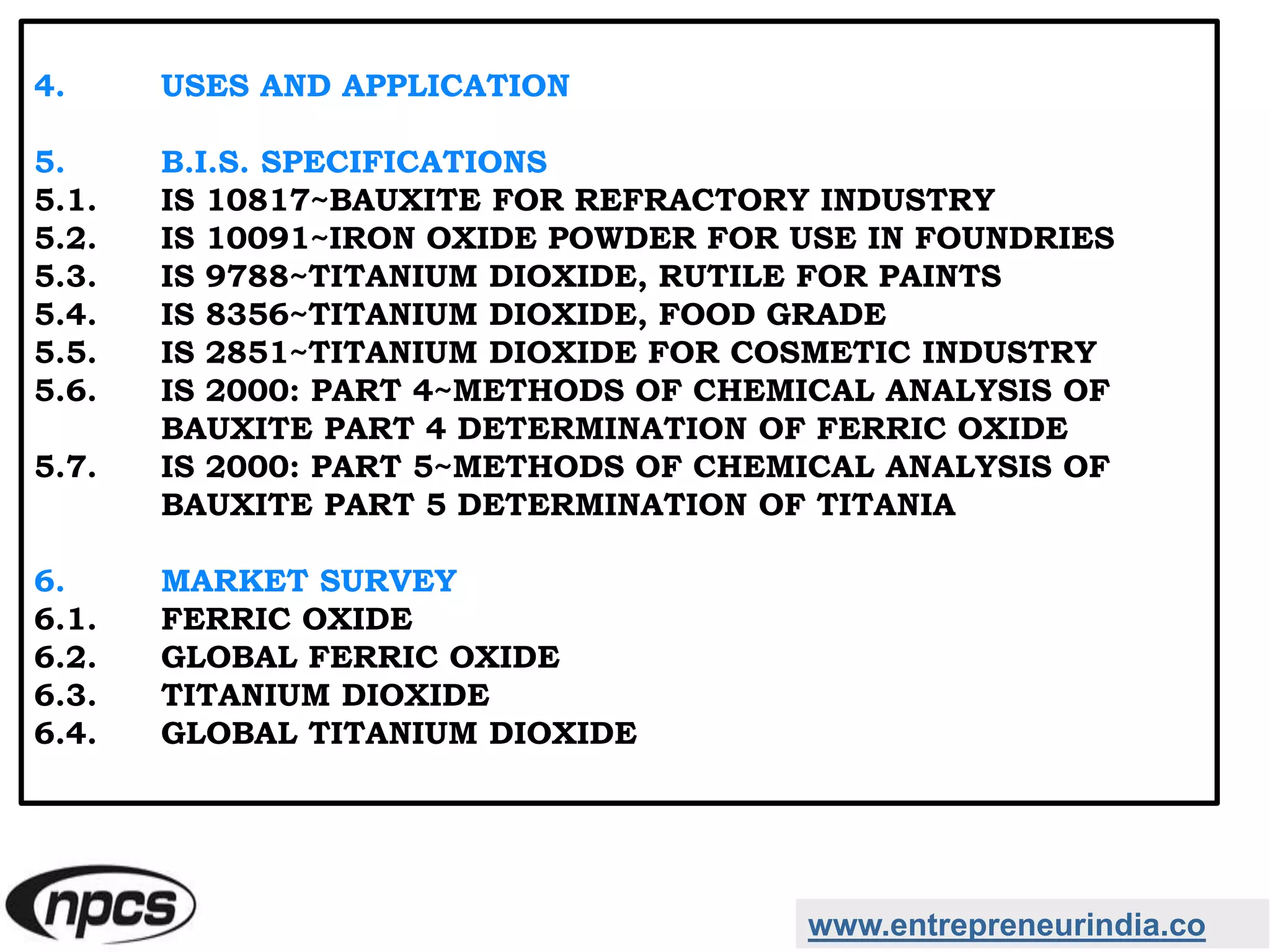 www.entrepreneurindia.co
4. USES AND APPLICATION
5. B.I.S. SPECIFICATIONS
5.1. IS 10817~BAUXITE FOR REFRACTORY INDUSTRY
5.2. IS 10091~IRON OXIDE POWDER FOR USE IN FOUNDRIES
5.3. IS 9788~TITANIUM DIOXIDE, RUTILE FOR PAINTS
5.4. IS 8356~TITANIUM DIOXIDE, FOOD GRADE
5.5. IS 2851~TITANIUM DIOXIDE FOR COSMETIC INDUSTRY
5.6. IS 2000: PART 4~METHODS OF CHEMICAL ANALYSIS OF
BAUXITE PART 4 DETERMINATION OF FERRIC OXIDE
5.7. IS 2000: PART 5~METHODS OF CHEMICAL ANALYSIS OF
BAUXITE PART 5 DETERMINATION OF TITANIA
6. MARKET SURVEY
6.1. FERRIC OXIDE
6.2. GLOBAL FERRIC OXIDE
6.3. TITANIUM DIOXIDE
6.4. GLOBAL TITANIUM DIOXIDE
 