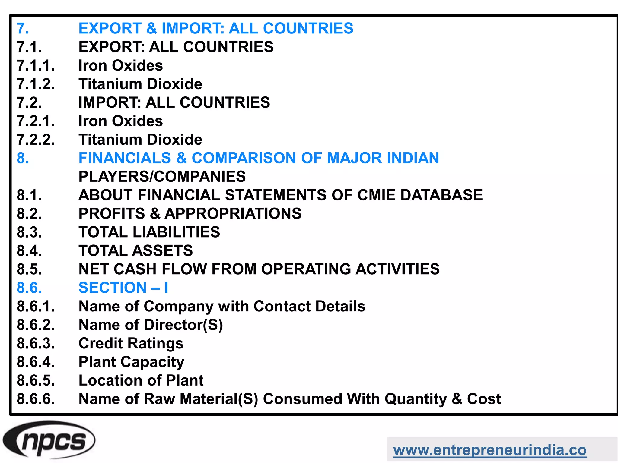 7. EXPORT & IMPORT: ALL COUNTRIES
7.1. EXPORT: ALL COUNTRIES
7.1.1. Iron Oxides
7.1.2. Titanium Dioxide
7.2. IMPORT: ALL COUNTRIES
7.2.1. Iron Oxides
7.2.2. Titanium Dioxide
8. FINANCIALS & COMPARISON OF MAJOR INDIAN
PLAYERS/COMPANIES
8.1. ABOUT FINANCIAL STATEMENTS OF CMIE DATABASE
8.2. PROFITS & APPROPRIATIONS
8.3. TOTAL LIABILITIES
8.4. TOTAL ASSETS
8.5. NET CASH FLOW FROM OPERATING ACTIVITIES
8.6. SECTION – I
8.6.1. Name of Company with Contact Details
8.6.2. Name of Director(S)
8.6.3. Credit Ratings
8.6.4. Plant Capacity
8.6.5. Location of Plant
8.6.6. Name of Raw Material(S) Consumed With Quantity & Cost
www.entrepreneurindia.co
 