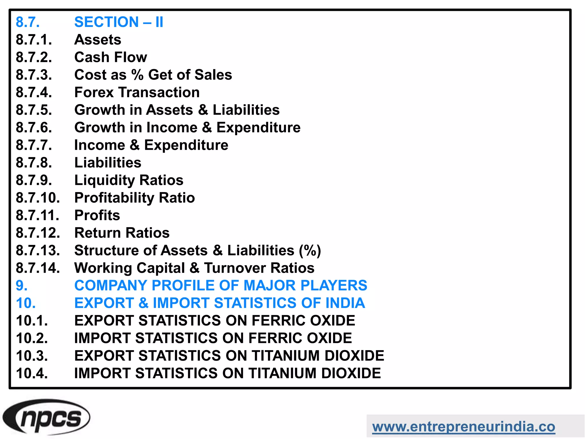 8.7. SECTION – II
8.7.1. Assets
8.7.2. Cash Flow
8.7.3. Cost as % Get of Sales
8.7.4. Forex Transaction
8.7.5. Growth in Assets & Liabilities
8.7.6. Growth in Income & Expenditure
8.7.7. Income & Expenditure
8.7.8. Liabilities
8.7.9. Liquidity Ratios
8.7.10. Profitability Ratio
8.7.11. Profits
8.7.12. Return Ratios
8.7.13. Structure of Assets & Liabilities (%)
8.7.14. Working Capital & Turnover Ratios
9. COMPANY PROFILE OF MAJOR PLAYERS
10. EXPORT & IMPORT STATISTICS OF INDIA
10.1. EXPORT STATISTICS ON FERRIC OXIDE
10.2. IMPORT STATISTICS ON FERRIC OXIDE
10.3. EXPORT STATISTICS ON TITANIUM DIOXIDE
10.4. IMPORT STATISTICS ON TITANIUM DIOXIDE
www.entrepreneurindia.co
 