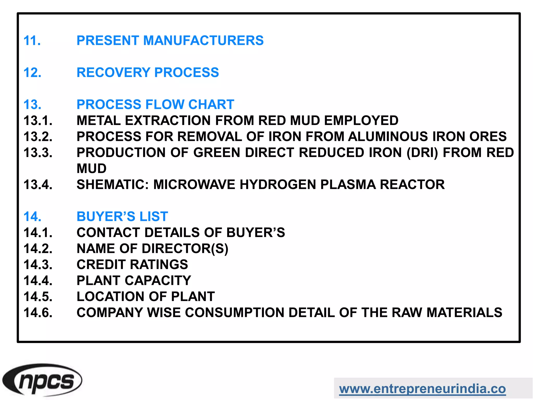www.entrepreneurindia.co
11. PRESENT MANUFACTURERS
12. RECOVERY PROCESS
13. PROCESS FLOW CHART
13.1. METAL EXTRACTION FROM RED MUD EMPLOYED
13.2. PROCESS FOR REMOVAL OF IRON FROM ALUMINOUS IRON ORES
13.3. PRODUCTION OF GREEN DIRECT REDUCED IRON (DRI) FROM RED
MUD
13.4. SHEMATIC: MICROWAVE HYDROGEN PLASMA REACTOR
14. BUYER’S LIST
14.1. CONTACT DETAILS OF BUYER’S
14.2. NAME OF DIRECTOR(S)
14.3. CREDIT RATINGS
14.4. PLANT CAPACITY
14.5. LOCATION OF PLANT
14.6. COMPANY WISE CONSUMPTION DETAIL OF THE RAW MATERIALS
 