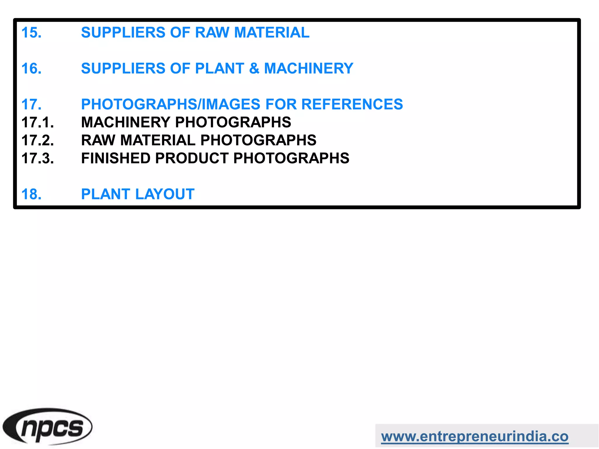 www.entrepreneurindia.co
15. SUPPLIERS OF RAW MATERIAL
16. SUPPLIERS OF PLANT & MACHINERY
17. PHOTOGRAPHS/IMAGES FOR REFERENCES
17.1. MACHINERY PHOTOGRAPHS
17.2. RAW MATERIAL PHOTOGRAPHS
17.3. FINISHED PRODUCT PHOTOGRAPHS
18. PLANT LAYOUT
 