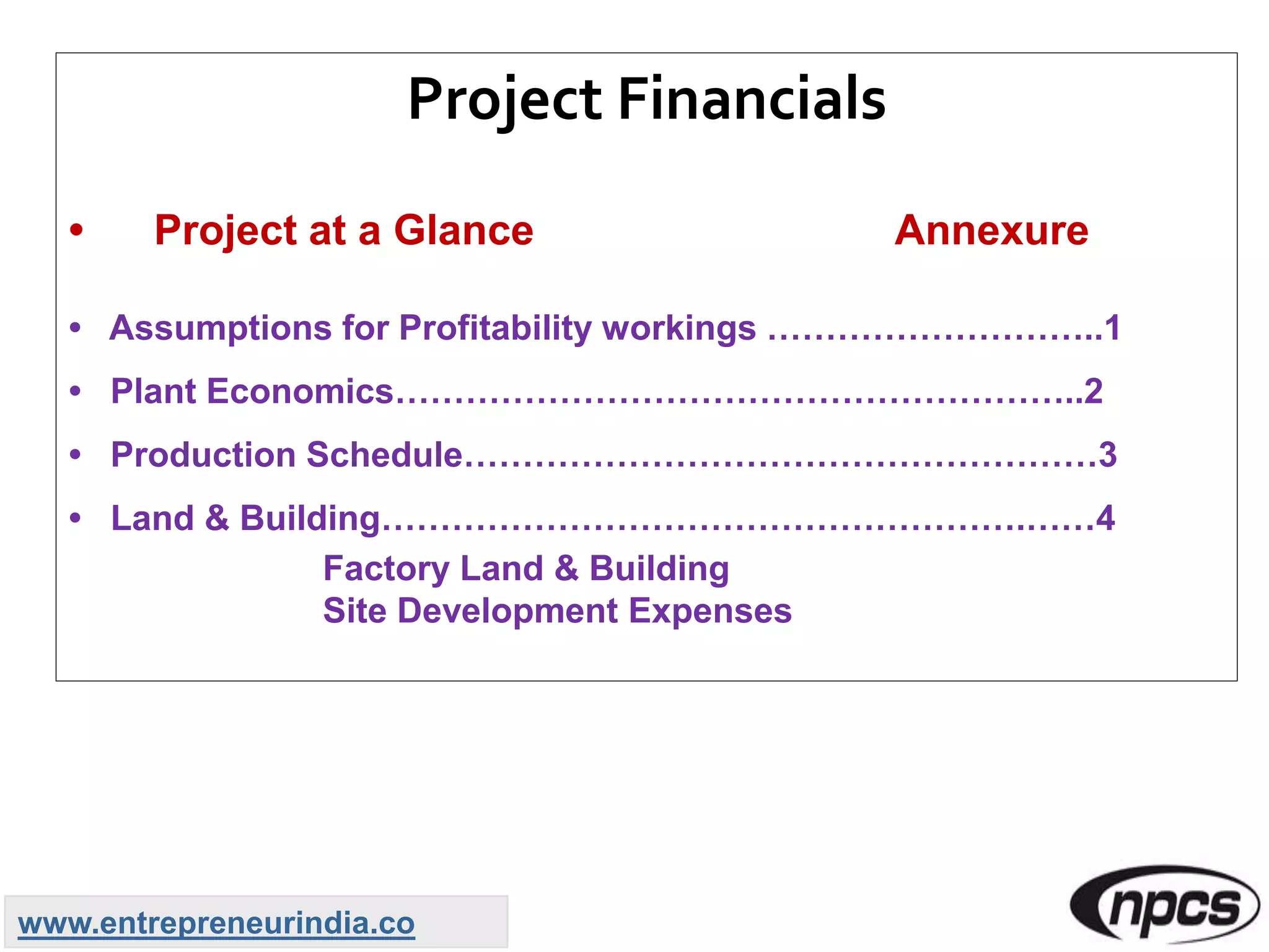 Project Financials
• Project at a Glance Annexure
• Assumptions for Profitability workings ………………………..1
• Plant Economics…………………………………………………..2
• Production Schedule………………………………………………3
• Land & Building……………………………………………….……4
Factory Land & Building
Site Development Expenses
www.entrepreneurindia.co
 