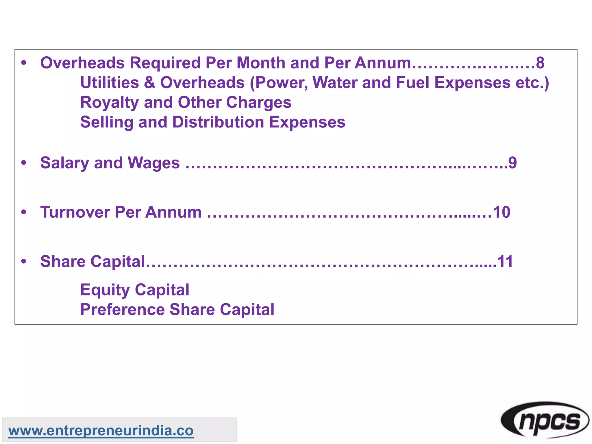 • Overheads Required Per Month and Per Annum………….…….…8
Utilities & Overheads (Power, Water and Fuel Expenses etc.)
Royalty and Other Charges
Selling and Distribution Expenses
• Salary and Wages …………………………………………....……..9
• Turnover Per Annum ……………………………………….....…10
• Share Capital…………………………………………………….....11
Equity Capital
Preference Share Capital
www.entrepreneurindia.co
 