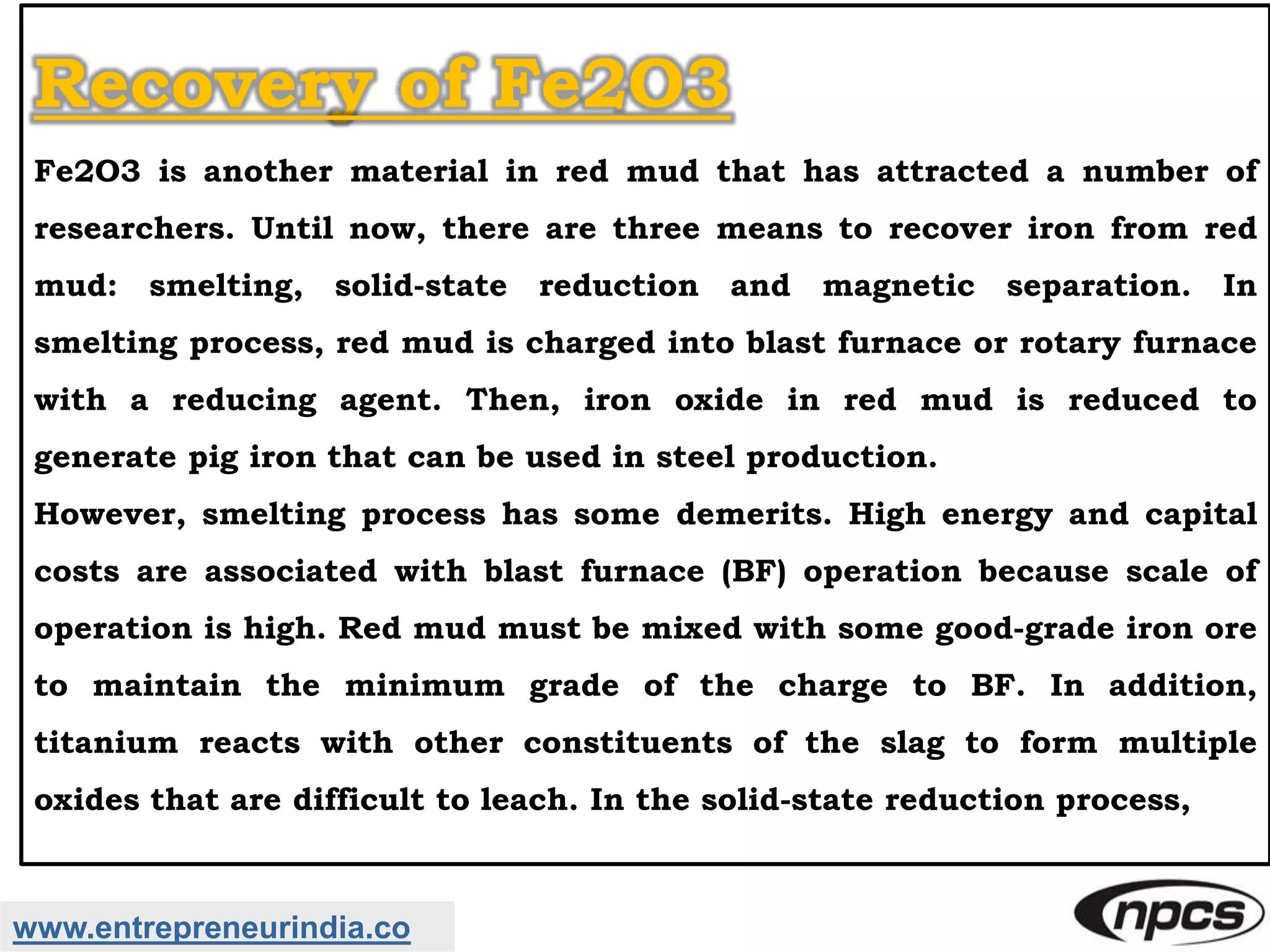 www.entrepreneurindia.co
Recovery of Fe2O3
Fe2O3 is another material in red mud that has attracted a number of
researchers. Until now, there are three means to recover iron from red
mud: smelting, solid-state reduction and magnetic separation. In
smelting process, red mud is charged into blast furnace or rotary furnace
with a reducing agent. Then, iron oxide in red mud is reduced to
generate pig iron that can be used in steel production.
However, smelting process has some demerits. High energy and capital
costs are associated with blast furnace (BF) operation because scale of
operation is high. Red mud must be mixed with some good-grade iron ore
to maintain the minimum grade of the charge to BF. In addition,
titanium reacts with other constituents of the slag to form multiple
oxides that are difficult to leach. In the solid-state reduction process,
 