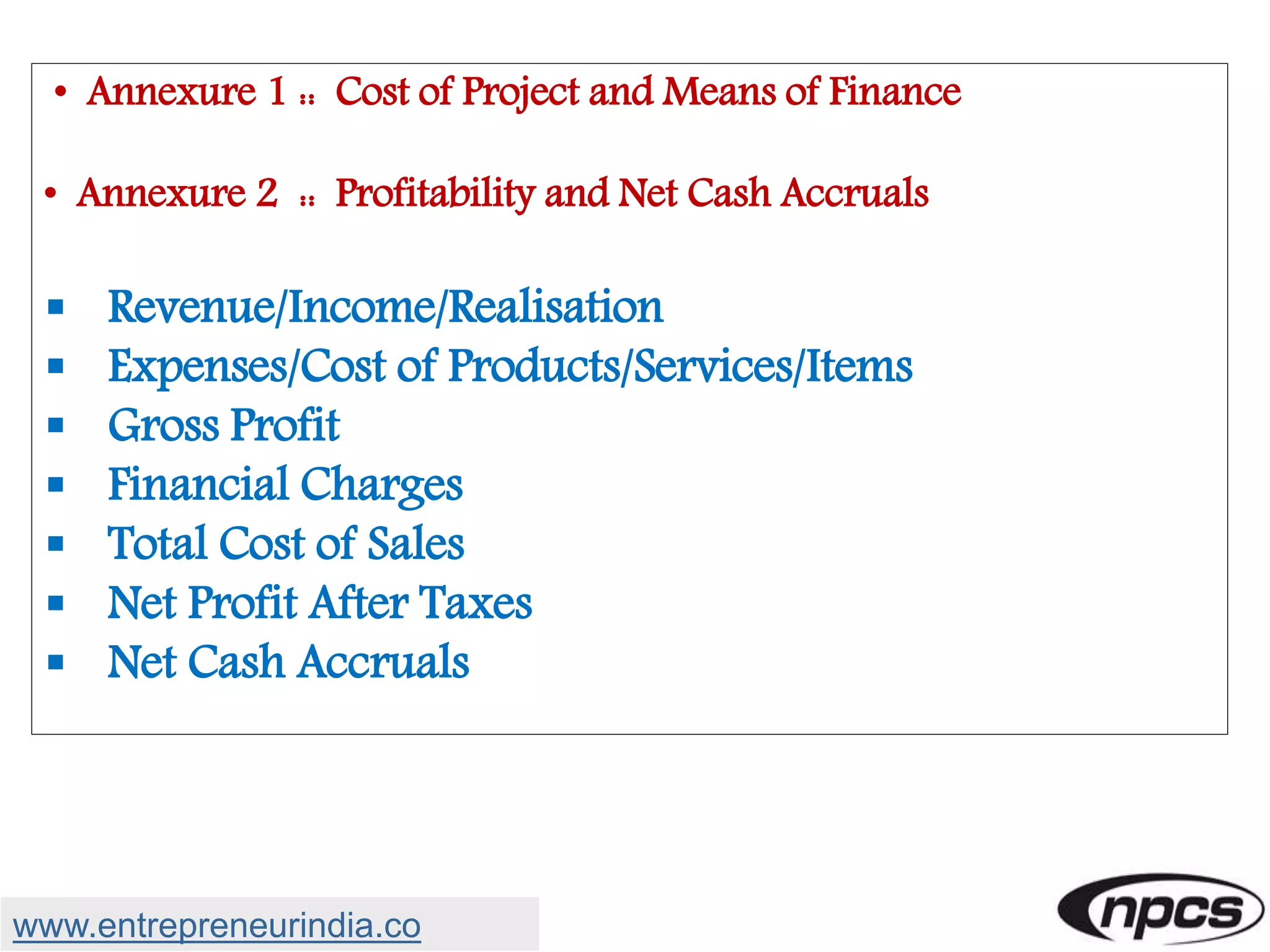 • Annexure 1 :: Cost of Project and Means of Finance
• Annexure 2 :: Profitability and Net Cash Accruals
 Revenue/Income/Realisation
 Expenses/Cost of Products/Services/Items
 Gross Profit
 Financial Charges
 Total Cost of Sales
 Net Profit After Taxes
 Net Cash Accruals
www.entrepreneurindia.co
 