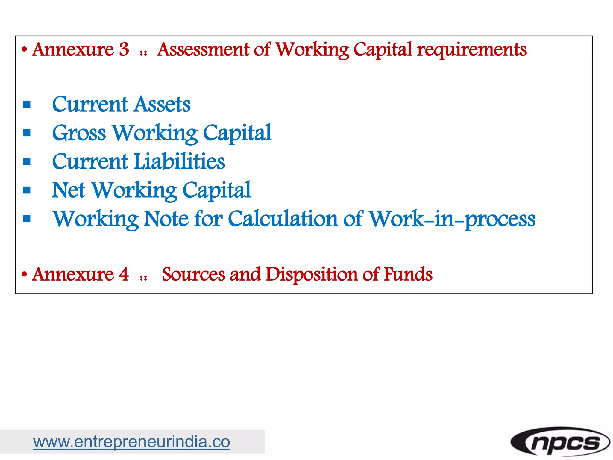 www.entrepreneurindia.co
• Annexure 3 :: Assessment of Working Capital requirements
 Current Assets
 Gross Working Capital
 Current Liabilities
 Net Working Capital
 Working Note for Calculation of Work-in-process
• Annexure 4 :: Sources and Disposition of Funds
 